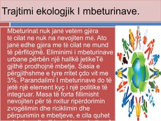 Trajtimi ekologjik I mbeturinave.
 Mbeturinat nuk janё vetёm gjёra
tё cilat ne nuk na nevojiten mё. Ato
janё edhe gjёra me tё cilat ne mund
të përfitojmë. Eliminimi i mbeturinave
urbane përbën një hallkë jetikeTë
gjithë prodhojnë mbetje. Sasia e
përgjithshme e tyre rritet çdo vit me
3%. Parandalimi I mbeturinave do të
jetë një element kyç i një politike të
integruar. Masa të forta fillimisht
nevojiten për të nxitur ripёrdorimin
zvogëlimin dhe riciklimin dhe
përpunimin e mbetjeve, e cila quhet
 