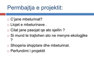 Permbajtja e projektit:
 C’jane mbeturinat?
 Llojet e mbeturinave .
 Cilat jane pasojat qe ato sjellin ?
 Si mund te trajtohen ato ne menyre ekologjike
?
 Shoqeria shqiptare dhe mbeturinat.
 Perfundimi i projektit
 