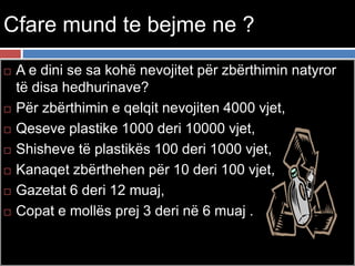 Cfare mund te bejme ne ?
 A e dini se sa kohë nevojitet për zbërthimin natyror
të disa hedhurinave?
 Për zbërthimin e qelqit nevojiten 4000 vjet,
 Qeseve plastike 1000 deri 10000 vjet,
 Shisheve të plastikës 100 deri 1000 vjet,
 Kanaqet zbërthehen për 10 deri 100 vjet,
 Gazetat 6 deri 12 muaj,
 Copat e mollës prej 3 deri në 6 muaj .
 