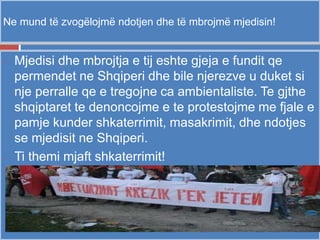 Ne mund të zvogëlojmë ndotjen dhe të mbrojmë mjedisin!
- Mjedisi dhe mbrojtja e tij eshte gjeja e fundit qe
permendet ne Shqiperi dhe bile njerezve u duket si
nje perralle qe e tregojne ca ambientaliste. Te gjthe
shqiptaret te denoncojme e te protestojme me fjale e
pamje kunder shkaterrimit, masakrimit, dhe ndotjes
se mjedisit ne Shqiperi.
- Ti themi mjaft shkaterrimit!
 
