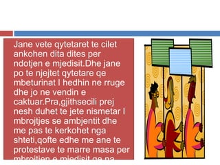  Jane vete qytetaret te cilet
ankohen dita dites per
ndotjen e mjedisit.Dhe jane
po te njejtet qytetare qe
mbeturinat I hedhin ne rruge
dhe jo ne vendin e
caktuar.Pra,gjithsecili prej
nesh duhet te jete nismetar I
mbrojtjes se ambjentit dhe
me pas te kerkohet nga
shteti,qofte edhe me ane te
protestave te marre masa per
mbrojtjen e mjedisit qe na
 