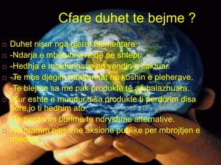 Cfare duhet te bejme ?
 Duhet nisur nga gjerat elementare :
 -Ndarja e mbeturinave qe ne shtepi.
 -Hedhja e mbeturinave ne vendin e caktuar.
 -Te mos djegim mbeturinat ne koshin e pleherave.
 -Te blejme sa me pak produkte te ambalazhuara.
 -Kur eshte e mundur,disa produkte ti perdorim disa
here,jo ti hedhim ato.
 -Te perdorim burime te ndryshme alternative.
 -Te marrim pjese ne aksione publike per mbrojtjen e
mjedisit.
 