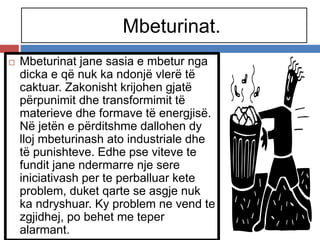 Mbeturinat.
 Mbeturinat jane sasia e mbetur nga
dicka e që nuk ka ndonjë vlerë të
caktuar. Zakonisht krijohen gjatë
përpunimit dhe transformimit të
materieve dhe formave të energjisë.
Në jetën e përditshme dallohen dy
lloj mbeturinash ato industriale dhe
të punishteve. Edhe pse viteve te
fundit jane ndermarre nje sere
iniciativash per te perballuar kete
problem, duket qarte se asgje nuk
ka ndryshuar. Ky problem ne vend te
zgjidhej, po behet me teper
alarmant.
 