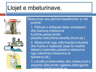 Llojet e mbeturinave.
Mbeturinat ose plehrat klasifikohen si më
poshtë:
 1. Plehrat e shtëpisë (leter ambalazhi
dhe kartona,mbeturina
kuzhine,qelqe,lende
plastike,hekurishte,tekstile,drure etj.)
 2. Mbeturinat nga ndërmarrjet,industria
dhe fusha e mjeksisë (sasi te medha
tallashi,materiale paketimi,mbeturina
nga ndertimet,mbeturina te
spitaleve,etj.)
 3. Lëndët problematike dhe mbeturinat e
veçanta (llak,lende ngjitese,detergjente
pastrimi,medikamente te
 