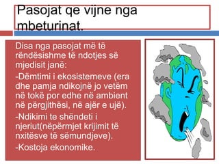 Pasojat qe vijne nga
mbeturinat.
 Disa nga pasojat më të
rëndësishme të ndotjes së
mjedisit janë:
 -Dëmtimi i ekosistemeve (era
dhe pamja ndikojnë jo vetëm
në tokë por edhe në ambient
në përgjithësi, në ajër e ujë).
 -Ndikimi te shëndeti i
njeriut(nëpërmjet krijimit të
nxitësve të sëmundjeve).
 -Kostoja ekonomike.
 