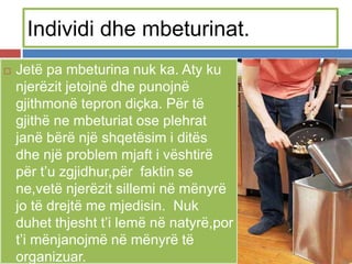 Individi dhe mbeturinat.
 Jetë pa mbeturina nuk ka. Aty ku
njerëzit jetojnë dhe punojnë
gjithmonë tepron diçka. Për të
gjithë ne mbeturiat ose plehrat
janë bërë një shqetësim i ditës
dhe një problem mjaft i vështirë
për t’u zgjidhur,për faktin se
ne,vetë njerëzit sillemi në mënyrë
jo të drejtë me mjedisin. Nuk
duhet thjesht t’i lemë në natyrë,por
t’i mënjanojmë në mënyrë të
organizuar.
 