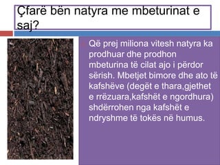 Çfarë bën natyra me mbeturinat e
saj?
 Që prej miliona vitesh natyra ka
prodhuar dhe prodhon
mbeturina të cilat ajo i përdor
sërish. Mbetjet bimore dhe ato të
kafshëve (degët e thara,gjethet
e rrëzuara,kafshët e ngordhura)
shdërrohen nga kafshët e
ndryshme të tokës në humus.
 