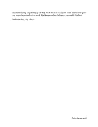 Poltek-Kampar.ac.id
Dokumentasi yang sangat lengkap : Setiap paket instalasi codeigniter sudah disertai user guide
yang sangat bagus dan lengkap untuk dijadikan permulaan, bahasanya pun mudah dipahami.
Dan banyak lagi yang lainnya.
 