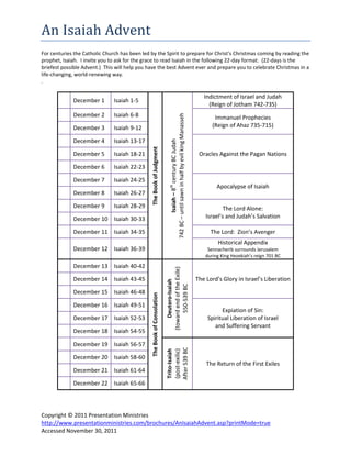 An Isaiah Advent
For centuries the Catholic Church has been led by the Spirit to prepare for Christ's Christmas coming by reading the
prophet, Isaiah. I invite you to ask for the grace to read Isaiah in the following 22-day format. (22-days is the
briefest possible Advent.) This will help you have the best Advent ever and prepare you to celebrate Christmas in a
life-changing, world-renewing way.
.

                                                                                                                                    Indictment of Israel and Judah
             December 1        Isaiah 1-5
                                                                                                                                      (Reign of Jotham 742-735)
             December 2        Isaiah 6-8




                                                                             742 BC – until sawn in half by evil king Manasseh
                                                                                                                                         Immanuel Prophecies
             December 3        Isaiah 9-12                                                                                              (Reign of Ahaz 735-715)

             December 4        Isaiah 13-17




                                                                                       Isaiah – 8th century BC Judah
             December 5        Isaiah 18-21     The Book of Judgment                                                              Oracles Against the Pagan Nations

             December 6        Isaiah 22-23

             December 7        Isaiah 24-25
                                                                                                                                          Apocalypse of Isaiah
             December 8        Isaiah 26-27

             December 9        Isaiah 28-29                                                                                                  The Lord Alone:
             December 10 Isaiah 30-33                                                                                                Israel’s and Judah’s Salvation

             December 11 Isaiah 34-35                                                                                                  The Lord: Zion’s Avenger
                                                                                                                                          Historical Appendix
             December 12 Isaiah 36-39                                                                                                 Sennacherib surrounds Jerusalem
                                                                                                                                     during King Hezekiah’s reign 701 BC

             December 13 Isaiah 40-42
                                                                          (toward end of the Exile)




             December 14 Isaiah 43-45                                                                                            The Lord’s Glory in Israel’s Liberation
                                                                              Deutero-Isaiah

                                                                                550-539 BC




             December 15 Isaiah 46-48
                                                The Book of Consolation




             December 16 Isaiah 49-51
                                                                                                                                           Expiation of Sin:
             December 17 Isaiah 52-53                                                                                                Spiritual Liberation of Israel
                                                                                                                                        and Suffering Servant
             December 18 Isaiah 54-55

             December 19 Isaiah 56-57
                                                                          After 539 BC
                                                                          (post-exilic)
                                                                          Trito-Isaiah




             December 20 Isaiah 58-60
                                                                                                                                     The Return of the First Exiles
             December 21 Isaiah 61-64

             December 22 Isaiah 65-66




Copyright © 2011 Presentation Ministries
http://www.presentationministries.com/brochures/AnIsaiahAdvent.asp?printMode=true
Accessed November 30, 2011
 