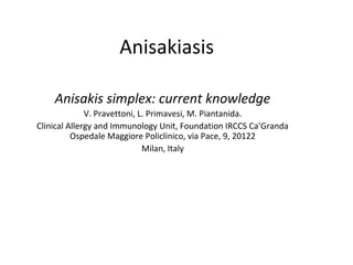 Anisakiasis
Anisakis simplex: current knowledge
V. Pravettoni, L. Primavesi, M. Piantanida.
Clinical Allergy and Immunology Unit, Foundation IRCCS Ca’Granda
Ospedale Maggiore Policlinico, via Pace, 9, 20122
Milan, Italy

 