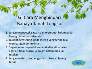 G. Cara Menghindari
Bahaya Tanah Longsor
menu
1. Jangan mencetak sawah dan membuat kolom pada
lereng diatas pemukiman.
2. Buatlah terasering pada lereng yang terjal bila
membangun pemukiman.
3. Segera menutup retakan tanah dan dipadatkan
agar air tidak masuk kedalam dalam melalui
retakan.
4. Jangan melakukan penggalian dibawah lereng
terjal.
 