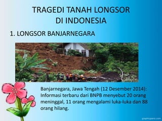 TRAGEDI TANAH LONGSOR
DI INDONESIA
1. LONGSOR BANJARNEGARA
Banjarnegara, Jawa Tengah (12 Desember 2014):
Informasi terbaru dari BNPB menyebut 20 orang
meninggal, 11 orang mengalami luka-luka dan 88
orang hilang.
 