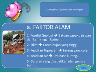 a. FAKTOR ALAM
1. Kondisi Geologi  Batuan Lapuk , sisipan
dan kemiringan batuan .
2. Iklim  Curah hujan yang tinggi.
3. Keadaan Topografi  Lereng yang curam.
4. Keadaan Air  Drainase kurang.
5. Getaran yang disebabkan oleh gempa
bumi .
C. Penyebab Terjadinya Tanah Longsor
menu
 