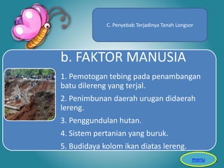 b. FAKTOR MANUSIA
1. Pemotogan tebing pada penambangan
batu dilereng yang terjal.
2. Penimbunan daerah urugan didaerah
lereng.
3. Penggundulan hutan.
4. Sistem pertanian yang buruk.
5. Budidaya kolom ikan diatas lereng.
C. Penyebab Terjadinya Tanah Longsor
menu
 