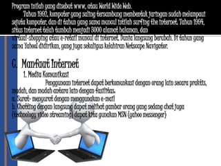 Program inilah yang disebut www, atau World Wide Web.
      Tahun 1992, komputer yang saling tersambung membentuk jaringan sudah melampaui
sejuta komputer, dan di tahun yang sama muncul istilah surfing the internet. Tahun 1994,
situs internet telah tumbuh menjadi 3000 alamat halaman, dan untuk pertama kalinya
virtual-shopping atau e-retail muncul di internet. Dunia langsung berubah. Di tahun yang
sama Yahoo! didirikan, yang juga sekaligus kelahiran Netscape Navigator.

C. Manfaat Internet
     1. Media Komunikasi
                Penggunaan internet dapat berkomunkasi dengan orang lain secara praktis,
mudah, dan mudah antara lain dengan fasilitas:
a. Surat- menyurat dengan menggunakan e-mail
b. Chatting dengan langsung dapat melihat gambar orang yang sedang chat juga
(technology video streaming) dapat kita gunakan MSN (yahoo messenger)
 