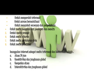 •       Untuk memperoleh informasi
    •       Untuk sarana bersosialisasi
    •       Untuk menambah wawasan dan pengetahuan
•       Untuk media mengeluarkan pendapat dan menulis
5.      Umtuk media promosi
6.      Untuk media hiburan
7.      Untuk media pertukaran data
8.      Untuk media penelitian

        keunggulan internet sebagai media informasi dan komunikasi adalah :
        a. Akses 24 jam
        b. Konektivitas dan jangkauan global
        c. Kecepatan akses
        d. Interaktivitas dan jangkauan global
 