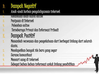 D.   Dampak Negatif
1.   Anak-anak korban penyalahgunaan internet
2.   Kecanduan akan dunia online
3.   Penipuan di Internet
4.    Pelecehan online
5.    Tersebarnya Privasi dan Informasi Pribadi
E.   Dampak Positif
1.   Menambah wawasan dan pengetahuan dari berbagai bidang dari seluruh
     dunia.
2.   Mendapatkan banyak ide baru yang segar
3.   Sarana komunikasi
4.   Mencari uang di internet
5.   Sebagai bahan bahan informasi untuk bidang pendidikan
 