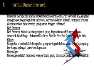 Intranet
Intranet merupakan suatu perkembangan dari Local Area Network (LAN) yang
mengadopsi tegnologi dari internet. Intranet adalah sebuah jaringan khusus
dengan sistem dan prinsip yang sama dengan internet.
Web Browser
Web Browser Adalah suatu program yang digunakan untuk mangakses
internet. Contohnya : Internet Explorer, Mozilla Fire Fox, Opera dan lain lain.
Client
Komputer client adalah komputer yang terdapat dalam sebuah jaringan yang
berfungsi sebagai penerima layanan.
Homepage
Homepage adalah halaman web pertama yang terdapat pada sebuah website.
 