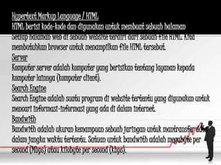 Hypertext Markup Language / HTML
HTML berisi kode-kode dan digunakan untuk membuat sebuah halaman web.
Setiap halaman web di sebuah website terdiri dari sebuah file HTML. Kita
membutuhkan browser untuk menampilkan file HTML tersebut.
Server
Komputer server adalah komputer yang berisikan tentang layanan kepada
komputer lainnya (komputer client).
Search Engine
Search Engine adalah suatu program di website tertentu yang digunakan untuk
mencari informasi-informasi yang ada di dalam internet.
Bandwith
Bandwith adalah ukuran kemampuan sebuah jaringan untuk mantransfer data
dalam jangka waktu tertentu. Satuan untuk bandwith adalah megabyte per
second (Mbps) atau kilobyte per second (kbps).
 