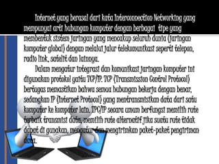 Internet yang berasal dari kata Interconnection Networking yang
mempunyai arti hubungan komputer dengan berbagai tipe yang
membentuk sistem jaringan yang mencakup seluruh dunia (jaringan
komputer global) dengan melalui jalur telekomunikasi seperti telepon,
radio link, satelit dan lainnya.
    Dalam mengatur integrasi dan komunikasi jaringan komputer ini
digunakan protokol yaitu TCP/IP. TCP (Transmission Control Protocol)
bertugas memastikan bahwa semua hubungan bekerja dengan benar,
sedangkan IP (Internet Protocol) yang mentransmisikan data dari satu
komputer ke komputer lain. TPC/IP secara umum berfungsi memilih rute
terbaik transmisi data, memilih rute alternatif jika suatu rute tidak
dapat di gunakan, mengatur dan mengirimkan paket-paket pengiriman
data.
 