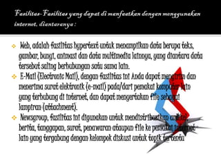   Web, adalah fasilitas hypertext untuk menampilkan data berupa teks,
  gambar, bunyi, animasi dan data multimedia lainnya, yang diantara data
  tersebut saling berhubungan satu sama lain.
 E-Mail (Electronic Mail), dengan fasilitas ini Anda dapat mengirim dan
  menerima surat elektronik (e-mail) pada/dari pemakai komputer lain
  yang terhubung di internet, dan dapat menyertakan file sebagai
  lampiran (attachment).
 Newsgroup, fasilitas ini digunakan untuk mendistribusikan artikel,
  berita, tanggapan, surat, penawaran ataupun file ke pemakai internet
  lain yang tergabung dengan kelompok diskusi untuk topik tertentu.
 