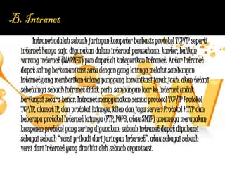 Intranet adalah sebuah jaringan komputer berbasis protokol TCP/IP seperti
internet hanya saja digunakan dalam internal perusahaan, kantor, bahkan
warung internet (WARNET) pun dapat di kategorikan Intranet. Antar Intranet
dapat saling berkomunikasi satu dengan yang lainnya melalui sambungan
Internet yang memberikan tulang punggung komunikasi jarak jauh. akan tetapi
sebetulnya sebuah Intranet tidak perlu sambungan luar ke Internet untuk
berfungsi secara benar. Intranet menggunakan semua protocol TCP/IP Protokol
TCP/IP, alamat IP, dan protokol lainnya, klien dan juga server. Protokol HTTP dan
beberapa protokol Internet lainnya (FTP, POP3, atau SMTP) umumnya merupakan
komponen protokol yang sering digunakan. sebuah intranet dapat dipahami
sebagai sebuah “versi pribadi dari jaringan Internet”, atau sebagai sebuah
versi dari Internet yang dimiliki oleh sebuah organisasi.
 