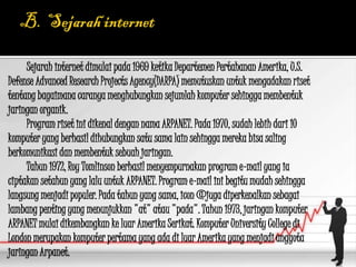Sejarah internet dimulai pada 1969 ketika Departemen Pertahanan Amerika, U.S.
Defense Advanced Research Projects Agency(DARPA) memutuskan untuk mengadakan riset
tentang bagaimana caranya menghubungkan sejumlah komputer sehingga membentuk
jaringan organik.
     Program riset ini dikenal dengan nama ARPANET. Pada 1970, sudah lebih dari 10
komputer yang berhasil dihubungkan satu sama lain sehingga mereka bisa saling
berkomunikasi dan membentuk sebuah jaringan.
     Tahun 1972, Roy Tomlinson berhasil menyempurnakan program e-mail yang ia
ciptakan setahun yang lalu untuk ARPANET. Program e-mail ini begitu mudah sehingga
langsung menjadi populer. Pada tahun yang sama, icon @juga diperkenalkan sebagai
lambang penting yang menunjukkan "at" atau "pada". Tahun 1973, jaringan komputer
ARPANET mulai dikembangkan ke luar Amerika Serikat. Komputer University College di
London merupakan komputer pertama yang ada di luar Amerika yang menjadi anggota
jaringan Arpanet.
 