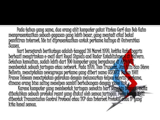 Pada tahun yang sama, dua orang ahli komputer yakni Vinton Cerf dan Bob Kahn
mempresentasikan sebuah gagasan yang lebih besar, yang menjadi cikal bakal
pemikiran internet. Ide ini dipresentasikan untuk pertama kalinya di Universitas
Sussex.
      Hari bersejarah berikutnya adalah tanggal 26 Maret 1976, ketika Ratu Inggris
berhasil mengirimkan e-mail dari Royal Signals and Radar Establishment di Malvern.
Setahun kemudian, sudah lebih dari 100 komputer yang bergabung di ARPANET
membentuk sebuah jaringan atau network. Pada 1979, Tom Truscott, Jim Ellis dan Steve
Bellovin, menciptakan newsgroups pertama yang diberi nama USENET. Tahun 1981
France Telecom menciptakan gebrakan dengan meluncurkan telpon televisi pertama,
dimana orang bisa saling menelpon sambil berhubungan dengan video link.
       Karena komputer yang membentuk jaringan semakin hari semakin banyak, maka
dibutuhkan sebuah protokol resmi yang diakui oleh semua jaringan. Pada tahun 1982
dibentuk Transmission Control Protocol atau TCP dan Internet Protokol atau IP yang
kita kenal semua.
 