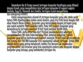 Sementara itu di Eropa muncul jaringan komputer tandingan yang dikenal
dengan Eunet, yang menyediakan jasa jaringan komputer di negara-negara
Belanda, Inggris, Denmark dan Swedia. Jaringan Eunet menyediakan jasa e-mail
dan newsgroup USENET.
     Untuk menyeragamkan alamat di jaringan komputer yang ada, maka pada
tahun 1984 diperkenalkan sistem nama domain, yang kini kita kenal dengan DNS
atau Domain Name System. Komputer yang tersambung dengan jaringan yang
ada sudah melebihi 1000 komputer lebih. Pada 1987 jumlah komputer yang
tersambung ke jaringan melonjak 10 kali lipat manjadi 10.000 lebih.
     Tahun 1988, Jarko Oikarinen dari Finland menemukan dan sekaligus
memperkenalkan IRC atau Internet Relay Chat. Setahun kemudian, jumlah
komputer yang saling berhubungan kembali melonjak 10 kali lipat dalam setahun.
Tak kurang dari 100.000 komputer kini membentuk sebuah jaringan. Tahun 1990
adalah tahun yang paling bersejarah, ketika Tim Berners Lee menemukan
program editor dan browser yang bisa menjelajah antara satu komputer dengan
komputer yang lainnya, yang membentuk jaringan itu.
 