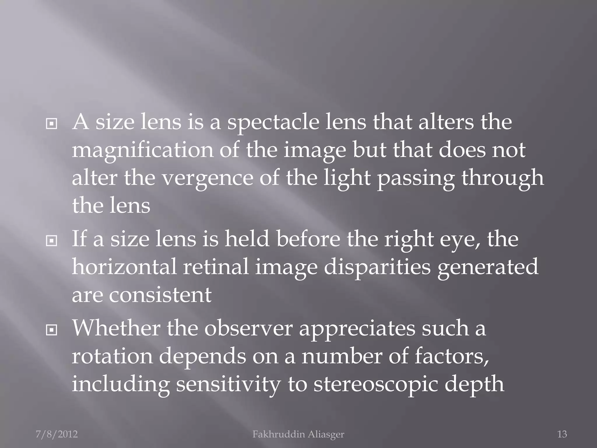     A size lens is a spectacle lens that alters the
      magnification of the image but that does not
      alter the vergence of the light passing through
      the lens
     If a size lens is held before the right eye, the
      horizontal retinal image disparities generated
      are consistent
     Whether the observer appreciates such a
      rotation depends on a number of factors,
      including sensitivity to stereoscopic depth
7/8/2012                Fakhruddin Aliasger              13
 
