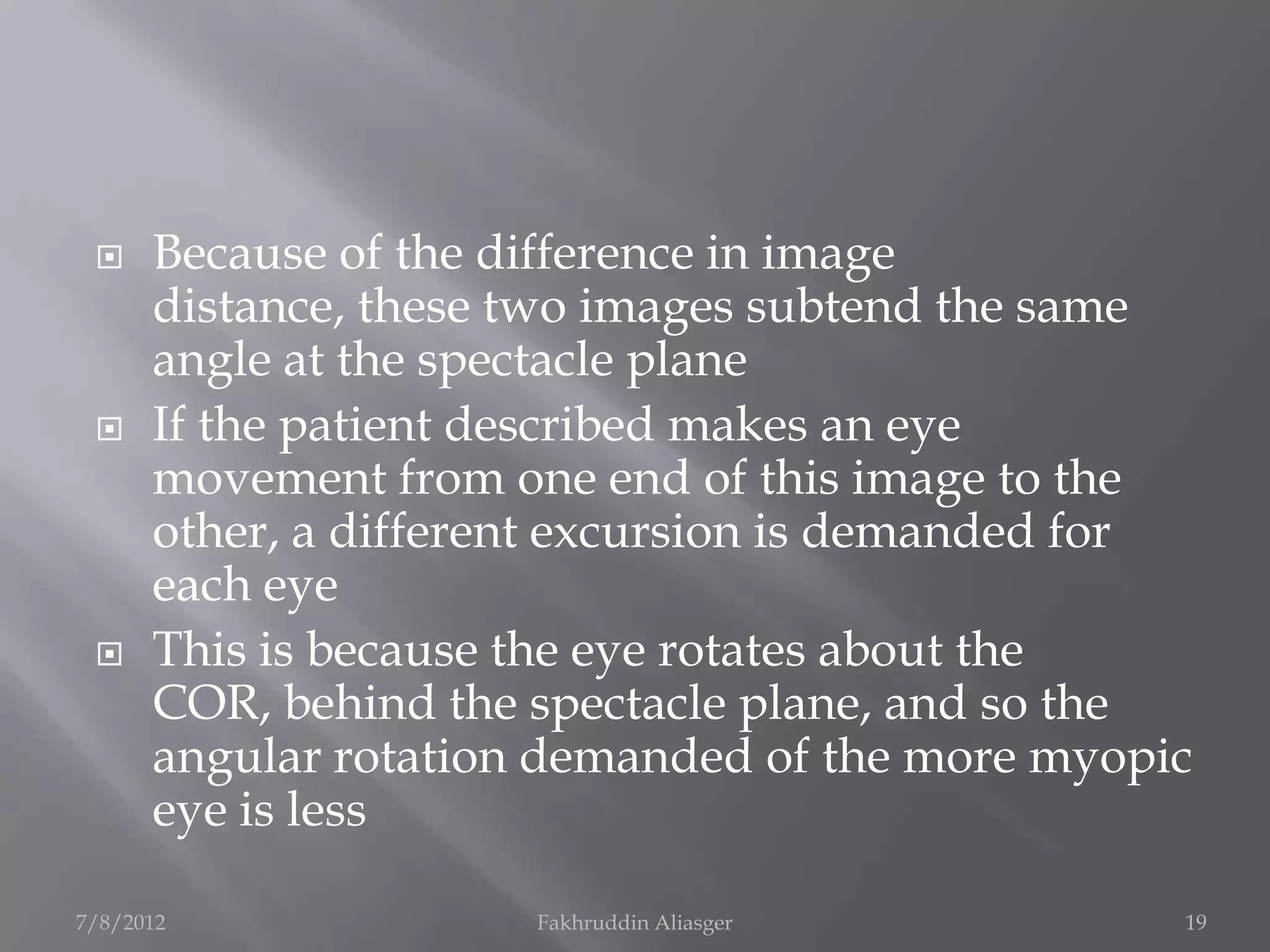     Because of the difference in image
      distance, these two images subtend the same
      angle at the spectacle plane
     If the patient described makes an eye
      movement from one end of this image to the
      other, a different excursion is demanded for
      each eye
     This is because the eye rotates about the
      COR, behind the spectacle plane, and so the
      angular rotation demanded of the more myopic
      eye is less

7/8/2012              Fakhruddin Aliasger        19
 