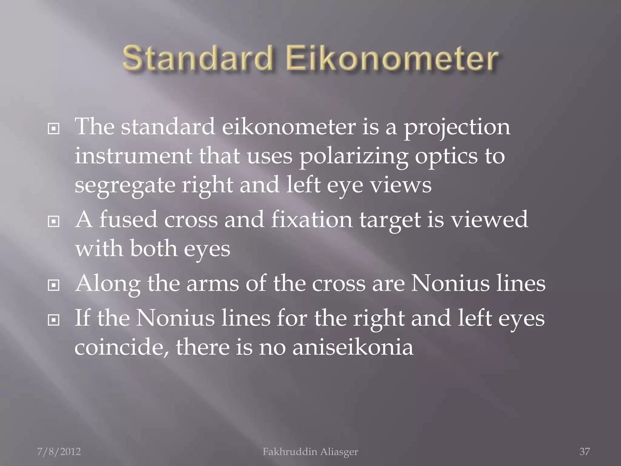     The standard eikonometer is a projection
      instrument that uses polarizing optics to
      segregate right and left eye views
     A fused cross and fixation target is viewed
      with both eyes
     Along the arms of the cross are Nonius lines
     If the Nonius lines for the right and left eyes
      coincide, there is no aniseikonia



7/8/2012                Fakhruddin Aliasger             37
 