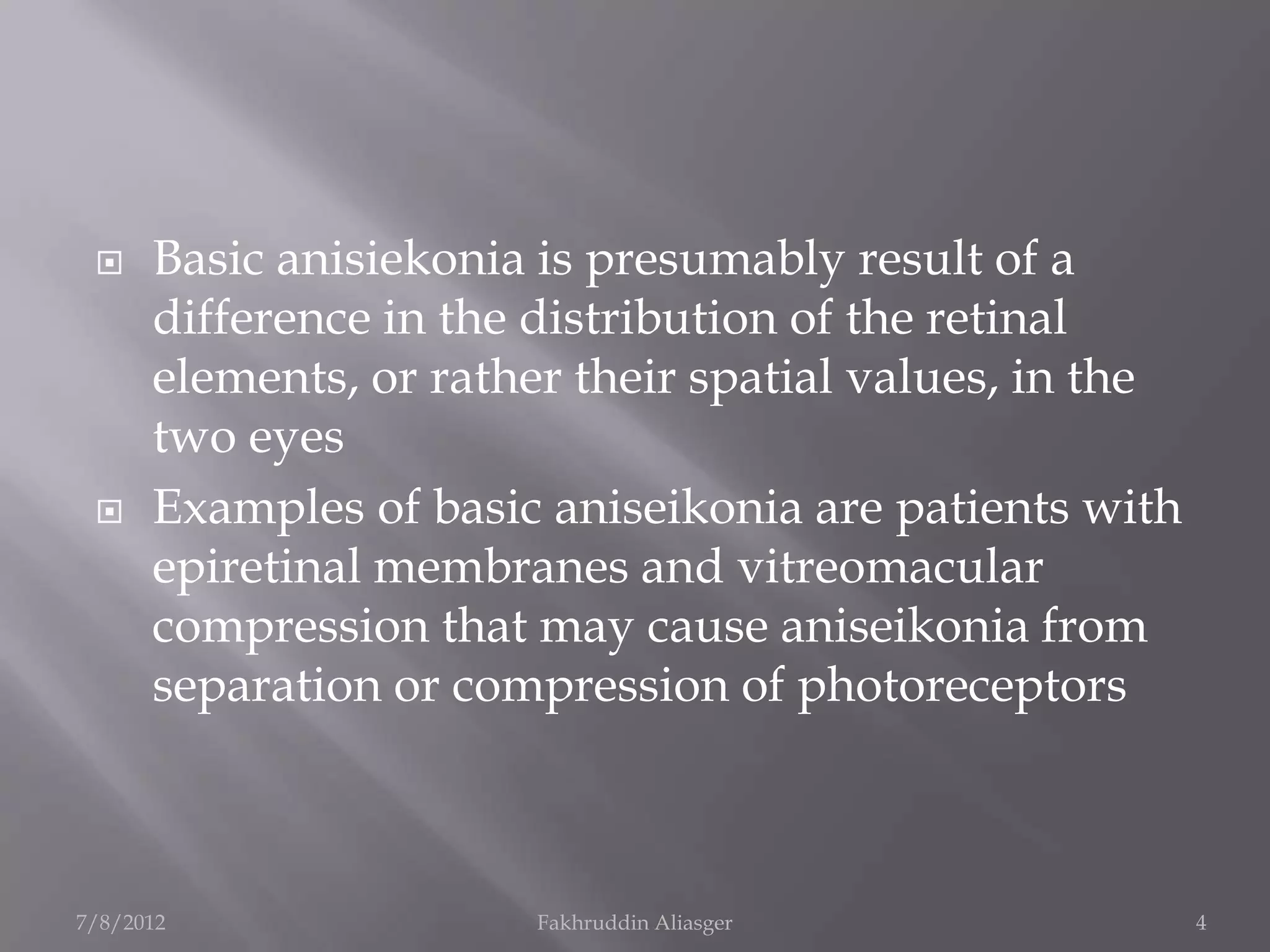     Basic anisiekonia is presumably result of a
      difference in the distribution of the retinal
      elements, or rather their spatial values, in the
      two eyes
     Examples of basic aniseikonia are patients with
      epiretinal membranes and vitreomacular
      compression that may cause aniseikonia from
      separation or compression of photoreceptors



7/8/2012               Fakhruddin Aliasger               4
 