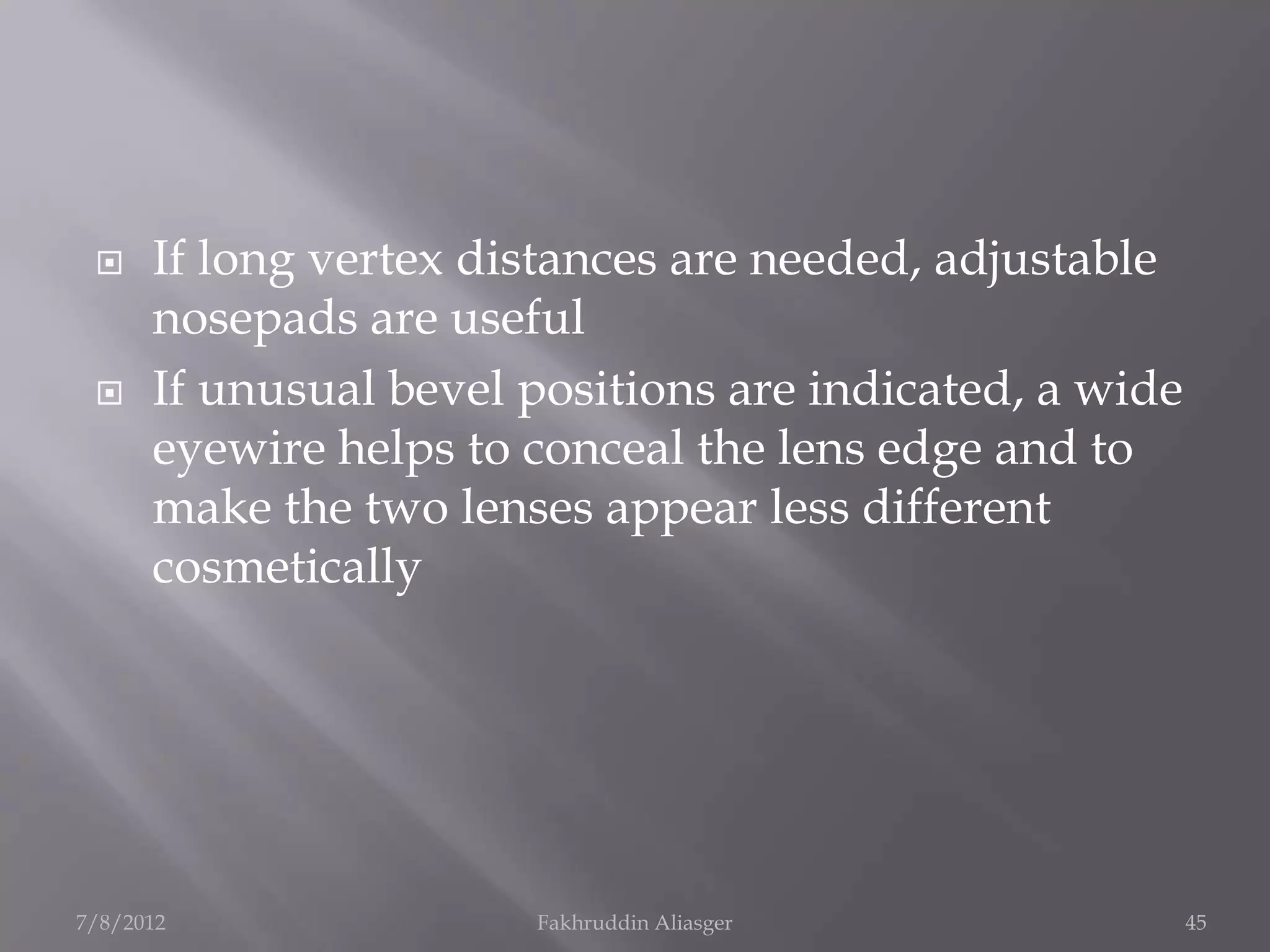     If long vertex distances are needed, adjustable
      nosepads are useful
     If unusual bevel positions are indicated, a wide
      eyewire helps to conceal the lens edge and to
      make the two lenses appear less different
      cosmetically




7/8/2012               Fakhruddin Aliasger               45
 