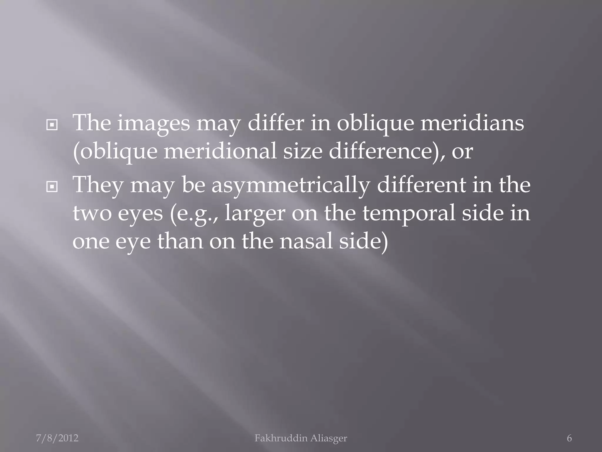     The images may differ in oblique meridians
      (oblique meridional size difference), or
     They may be asymmetrically different in the
      two eyes (e.g., larger on the temporal side in
      one eye than on the nasal side)




7/8/2012                Fakhruddin Aliasger            6
 
