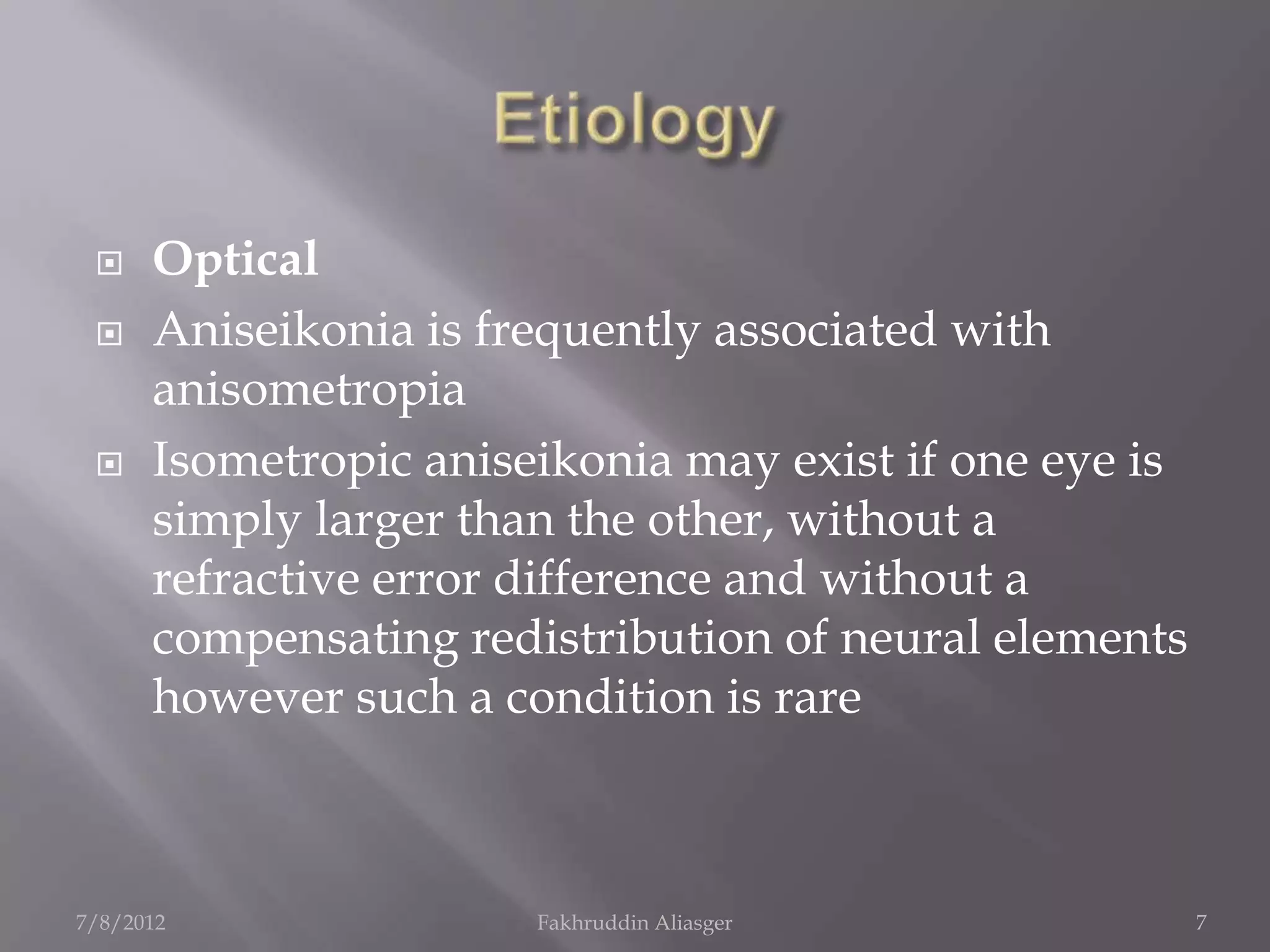     Optical
     Aniseikonia is frequently associated with
      anisometropia
     Isometropic aniseikonia may exist if one eye is
      simply larger than the other, without a
      refractive error difference and without a
      compensating redistribution of neural elements
      however such a condition is rare



7/8/2012               Fakhruddin Aliasger              7
 