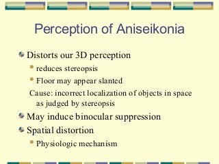 Perception of Aniseikonia
Distorts our 3D perception
 reduces

stereopsis
 Floor may appear slanted
Cause: incorrect localization of objects in space
as judged by stereopsis

May induce binocular suppression
Spatial distortion
 Physiologic

mechanism

 