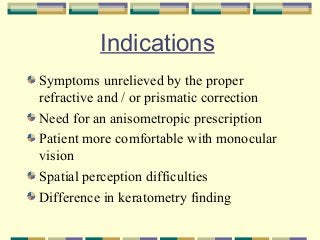 Indications
Symptoms unrelieved by the proper
refractive and / or prismatic correction
Need for an anisometropic prescription
Patient more comfortable with monocular
vision
Spatial perception difficulties
Difference in keratometry finding

 