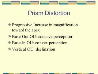Prism Distortion
Progressive Increase in magnification
toward the apex
Base-Out OU: concave perception
Base-In OU: convex perception
Vertical OU: declination

 