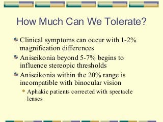 How Much Can We Tolerate?
Clinical symptoms can occur with 1-2%
magnification differences
Aniseikonia beyond 5-7% begins to
influence stereopic thresholds
Aniseikonia within the 20% range is
incompatible with binocular vision
 Aphakic

lenses

patients corrected with spectacle

 