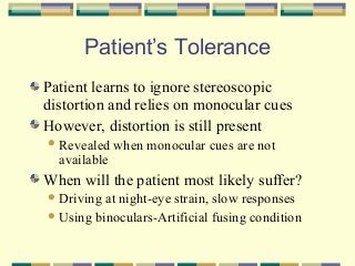 Patient’s Tolerance
Patient learns to ignore stereoscopic
distortion and relies on monocular cues
However, distortion is still present
 Revealed

available

when monocular cues are not

When will the patient most likely suffer?
 Driving

at night-eye strain, slow responses
 Using binoculars-Artificial fusing condition

 