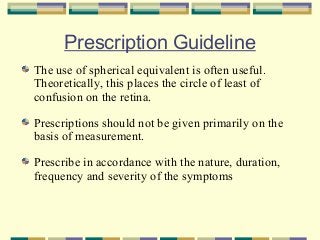 Prescription Guideline
The use of spherical equivalent is often useful.
Theoretically, this places the circle of least of
confusion on the retina.
Prescriptions should not be given primarily on the
basis of measurement.
Prescribe in accordance with the nature, duration,
frequency and severity of the symptoms

 