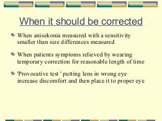 When it should be corrected
When anisekonia measured with a sensitivity
smaller than size differences measured
When patients symptoms relieved by wearing
temporary correction for reasonable length of time
'Provocative test ' putting lens in wrong eye
increase discomfort and then place it to proper eye

 