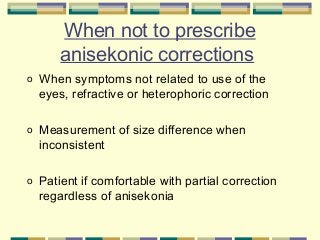 When not to prescribe
anisekonic corrections
o

When symptoms not related to use of the
eyes, refractive or heterophoric correction

o

Measurement of size difference when
inconsistent

o

Patient if comfortable with partial correction
regardless of anisekonia

 