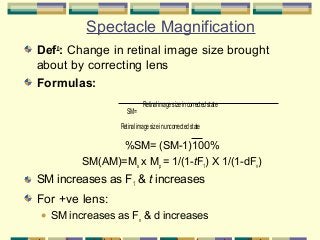 Spectacle Magnification
Defn: Change in retinal image size brought
about by correcting lens
Formulas:
.

SM=

Retinal image size in corrected state

Retinal image size in uncorrected state

%SM= (SM-1)100%
SM(AM)=Ms x Mp = 1/(1-tF1) X 1/(1-dFv)

SM increases as F1 & t increases

For +ve lens:


SM increases as Fv & d increases

 