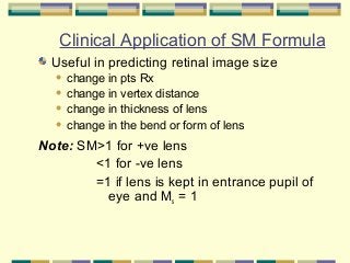 Clinical Application of SM Formula
Useful in predicting retinal image size
change in pts Rx
 change in vertex distance
 change in thickness of lens
 change in the bend or form of lens


.

Note: SM>1 for +ve lens
<1 for -ve lens
=1 if lens is kept in entrance pupil of
eye and Ms = 1

 