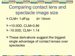 Comparing contact lens and
spectacle image size
CLM= 1-dFsp

d= 14mm

+10.00D, CLM=0.86
-10.00D, CLM= 1.14
These derivations suggest the biggest
single advantage of contact lenses over
spectacles

 