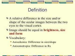 Definition
A relative difference in the size and/or
shape of the ocular images between the two
eyes to the visual cortex
Image should be equal in brightness, size
and form
Vocabulary:
 Aniseikonia:

Difference in size/shape
 Anisometropia: Difference in Rx

 