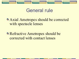 General rule
Axial Ametropes should be corrected
with spectacle lenses
Refractive Ametropes should be
corrected with contact lenses

 