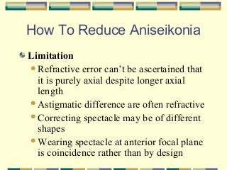 How To Reduce Aniseikonia
Limitation
Refractive error can’t be ascertained that
it is purely axial despite longer axial
length
Astigmatic difference are often refractive
Correcting spectacle may be of different
shapes
Wearing spectacle at anterior focal plane
is coincidence rather than by design

 